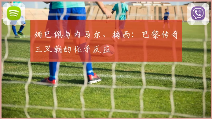 姆巴佩与内马尔、梅西：巴黎传奇三叉戟的化学反应
